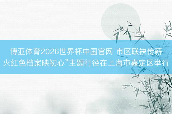 博亚体育2026世界杯中国官网 市区联袂传薪火红色档案映初心”主题行径在上海市嘉定区举行