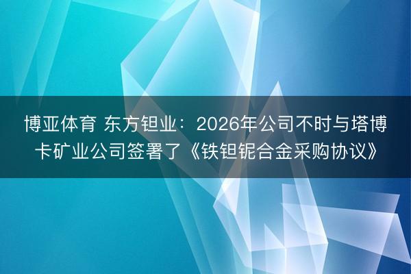 博亚体育 东方钽业：2026年公司不时与塔博卡矿业公司签署了《铁钽铌合金采购协议》