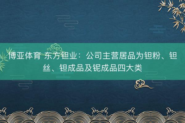 博亚体育 东方钽业:公司主营居品为钽粉、钽丝、钽成品及铌成品四大类