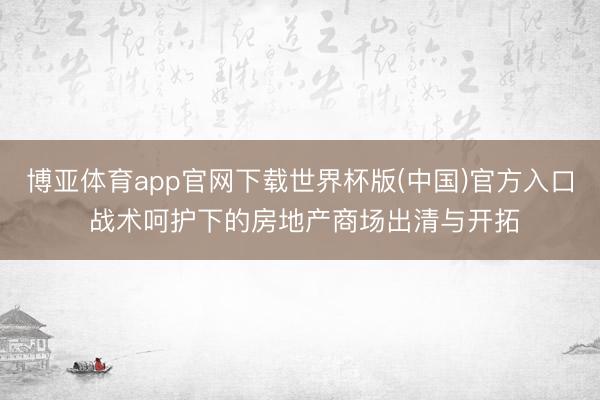 博亚体育app官网下载世界杯版(中国)官方入口 战术呵护下的房地产商场出清与开拓