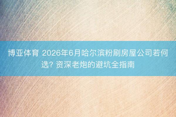 博亚体育 2026年6月哈尔滨粉刷房屋公司若何选? 资深老炮的避坑全指南