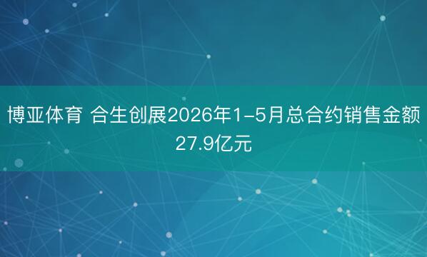 博亚体育 合生创展2026年1-5月总合约销售金额27.9亿元