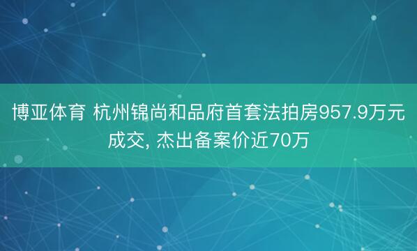 博亚体育 杭州锦尚和品府首套法拍房957.9万元成交， 杰出备案价近70万