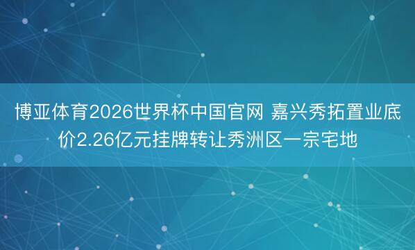 博亚体育2026世界杯中国官网 嘉兴秀拓置业底价2.26亿元挂牌转让秀洲区一宗宅地
