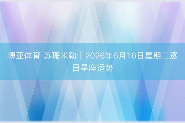 博亚体育 苏珊米勒︱2026年6月16日星期二逐日星座运势