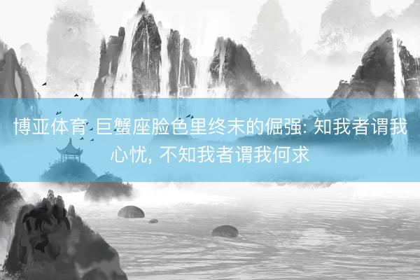 博亚体育 巨蟹座脸色里终末的倔强: 知我者谓我心忧， 不知我者谓我何求