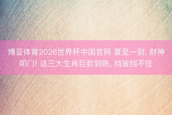 博亚体育2026世界杯中国官网 夏至一到， 财神叩门! 这三大生肖巨款到账， 挡皆挡不住