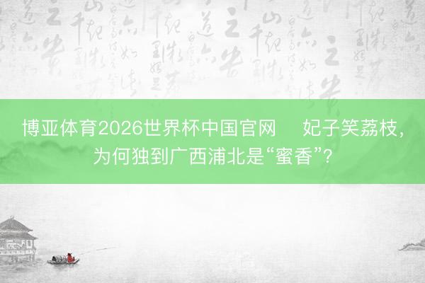 博亚体育2026世界杯中国官网 ​妃子笑荔枝，为何独到广西浦北是“蜜香”？