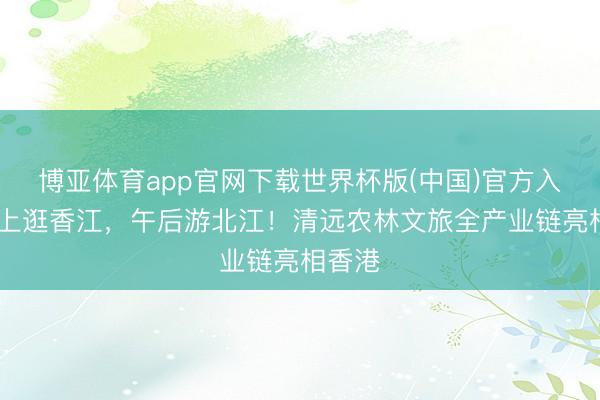 博亚体育app官网下载世界杯版(中国)官方入口 早上逛香江，午后游北江！清远农林文旅全产业链亮相香港