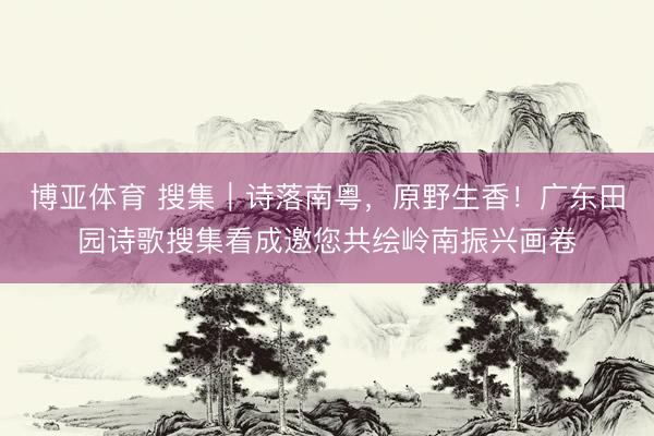 博亚体育 搜集｜诗落南粤，原野生香！广东田园诗歌搜集看成邀您共绘岭南振兴画卷