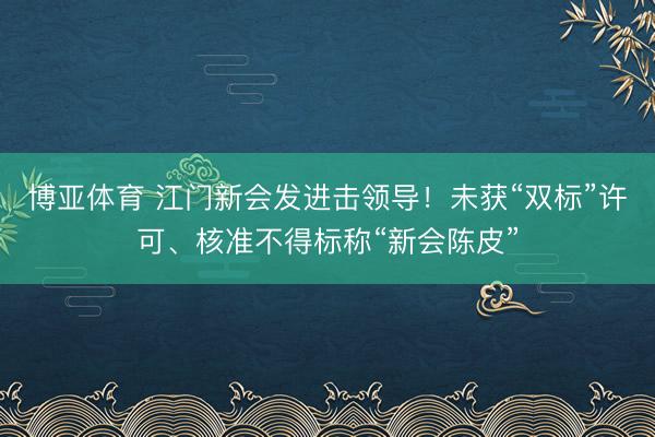 博亚体育 江门新会发进击领导！未获“双标”许可、核准不得标称“新会陈皮”