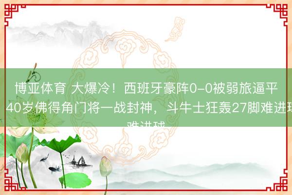 博亚体育 大爆冷！西班牙豪阵0-0被弱旅逼平，40岁佛得角门将一战封神，斗牛士狂轰27脚难进球