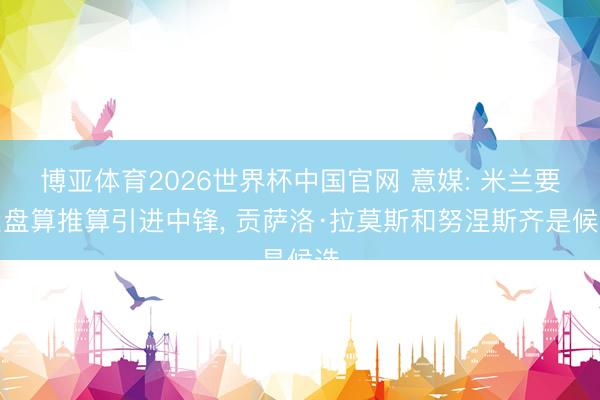 博亚体育2026世界杯中国官网 意媒: 米兰要紧盘算推算引进中锋， 贡萨洛·拉莫斯和努涅斯齐是候选