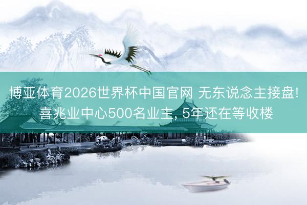 博亚体育2026世界杯中国官网 无东说念主接盘! 喜兆业中心500名业主， 5年还在等收楼