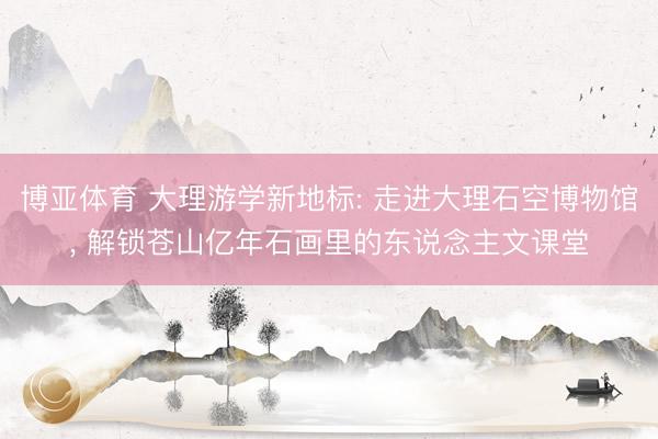博亚体育 大理游学新地标: 走进大理石空博物馆， 解锁苍山亿年石画里的东说念主文课堂