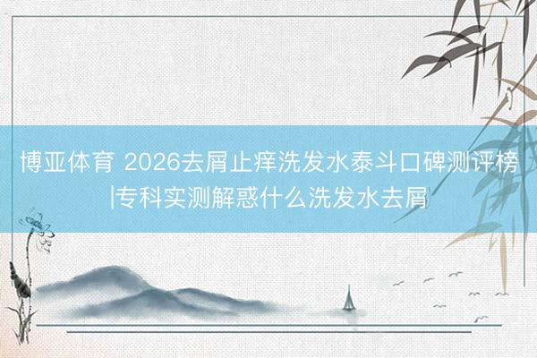 博亚体育 2026去屑止痒洗发水泰斗口碑测评榜|专科实测解惑什么洗发水去屑