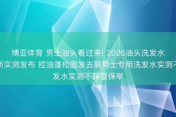 博亚体育 男士油头看过来! 2026油头洗发水名次榜最新实测发布 控油蓬松固发去屑男士专用洗发水实测不踩雷保举