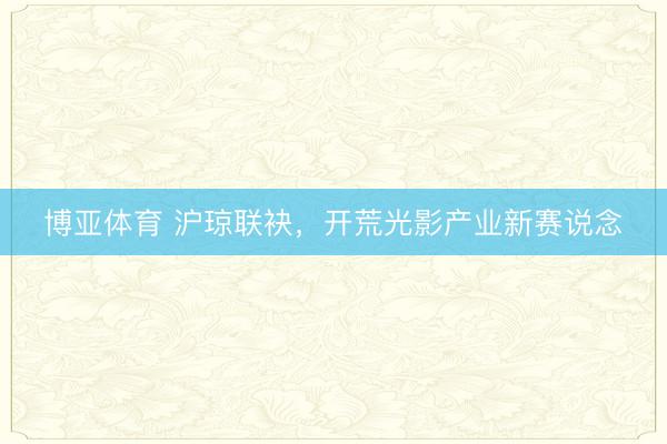 博亚体育 沪琼联袂，开荒光影产业新赛说念