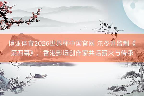 博亚体育2026世界杯中国官网 尔冬升监制《第四幕》,香港影坛创作家共话薪火与传承