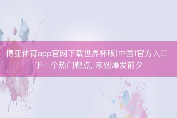 博亚体育app官网下载世界杯版(中国)官方入口 下一个热门靶点, 来到爆发前夕