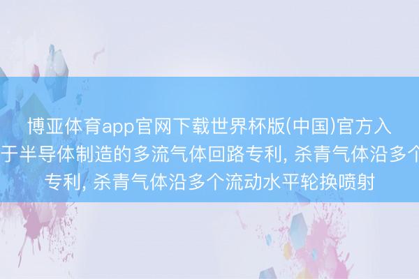 博亚体育app官网下载世界杯版(中国)官方入口 运用材料苦求用于半导体制造的多流气体回路专利, 杀青气体沿多个流动水平轮换喷射