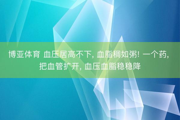 博亚体育 血压居高不下, 血脂稠如粥! 一个药, 把血管扩开, 血压血脂稳稳降