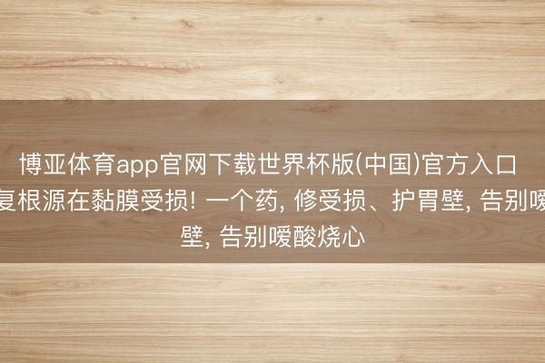 博亚体育app官网下载世界杯版(中国)官方入口 胃痛反复根源在黏膜受损! 一个药, 修受损、护胃壁, 告别嗳酸烧心