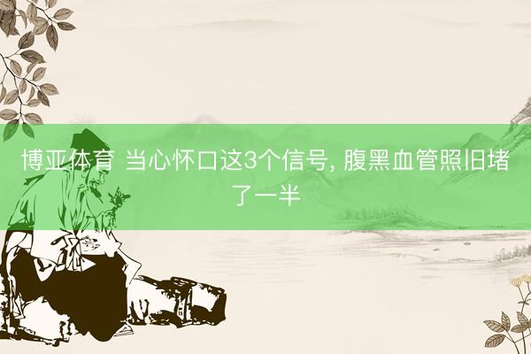 博亚体育 当心怀口这3个信号， 腹黑血管照旧堵了一半